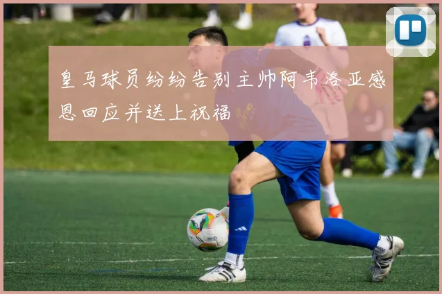 皇马球员纷纷告别主帅阿韦洛亚感恩回应并送上祝福
