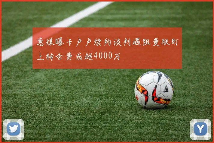 意媒曝卡卢卢续约谈判遇阻曼联盯上转会费或超4000万