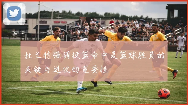 杜兰特强调投篮命中是篮球胜负的关键与进攻的重要性