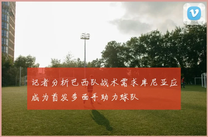 记者分析巴西队战术需求库尼亚应成为首发多面手助力球队
