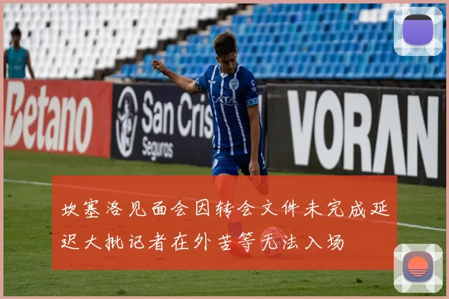 坎塞洛见面会因转会文件未完成延迟大批记者在外苦等无法入场