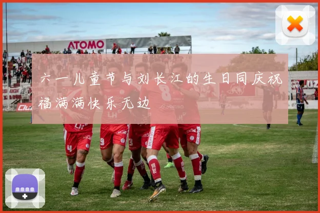 六一儿童节与刘长江的生日同庆祝福满满快乐无边