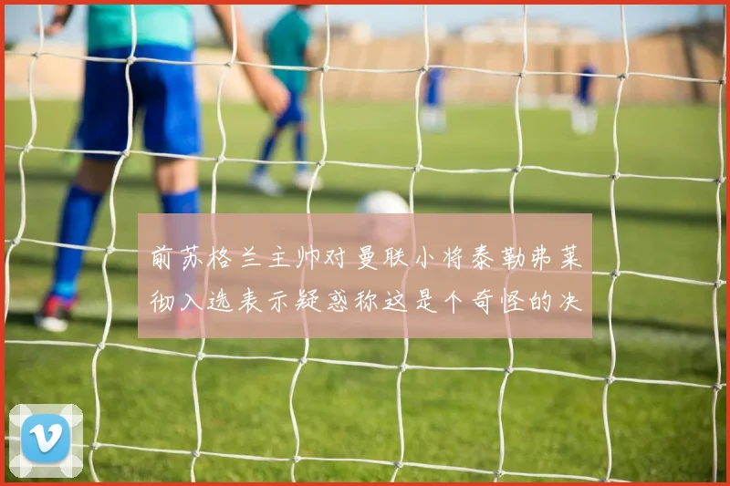前苏格兰主帅对曼联小将泰勒弗莱彻入选表示疑惑称这是个奇怪的决定