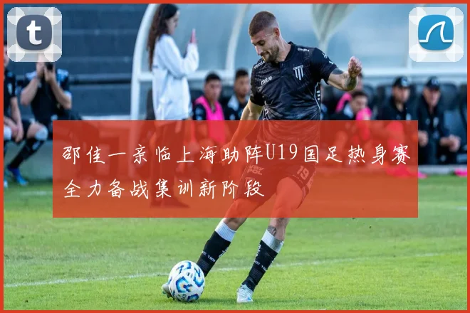 邵佳一亲临上海助阵U19国足热身赛全力备战集训新阶段