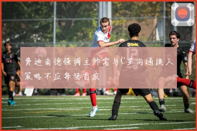 费迪南德强调主帅需与C罗沟通换人策略不应每场首发