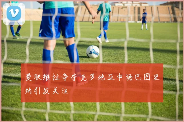 曼联维拉争夺克罗地亚中场巴图里纳引发关注