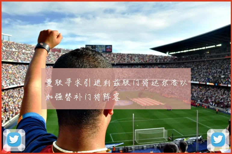 曼联寻求引进利兹联门将达尔洛以加强替补门将阵容