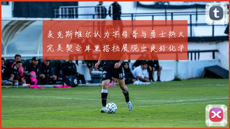 麦克斯维尔认为字母哥与勇士热火完美契合库里搭档展现出良好化学反应