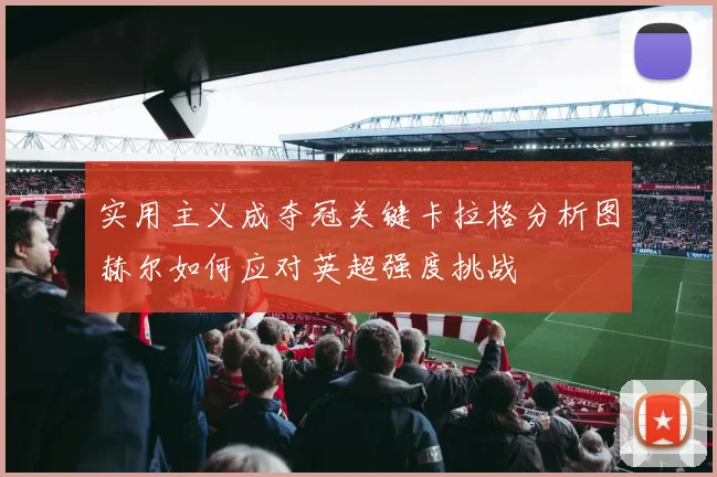 实用主义成夺冠关键卡拉格分析图赫尔如何应对英超强度挑战